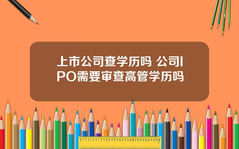 上市公司查学历吗 公司IPO需要审查高管学历吗